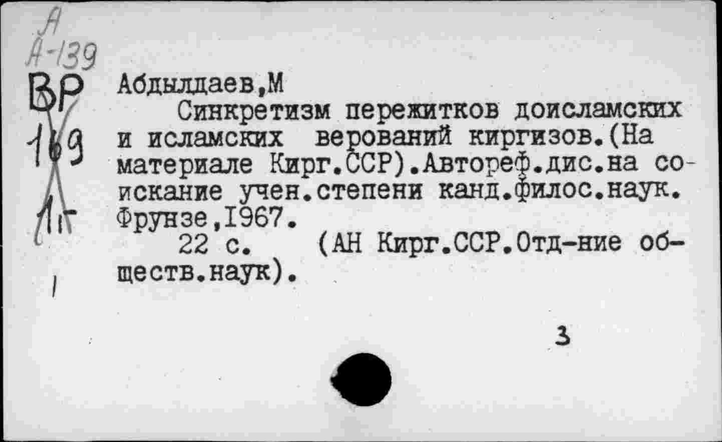 ﻿Абдылдаев,М
Синкретизм пережитков доисламских и исламских верований киргизов.(На материале Кирг.ССР).Автореф.дис.на соискание учен.степени канд.филос.наук. Фрунзе,1967.
22 с. (АН Кирг.ССР.Отд-ние обществ, наук).